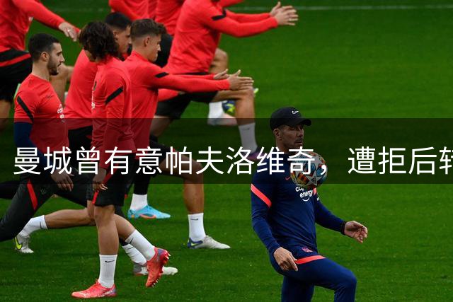 曼城曾有意帕夫洛维奇，遭拒后转攻布阿迪